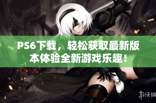 PS6下载，轻松获取最新版本体验全新游戏乐趣！