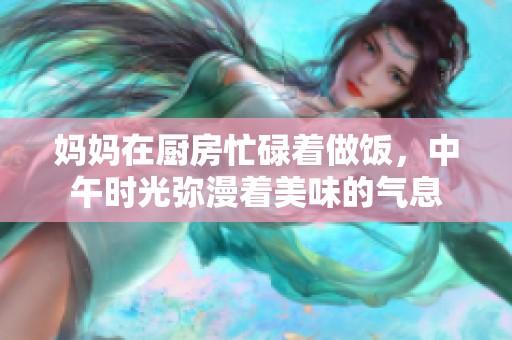 妈妈在厨房忙碌着做饭，中午时光弥漫着美味的气息