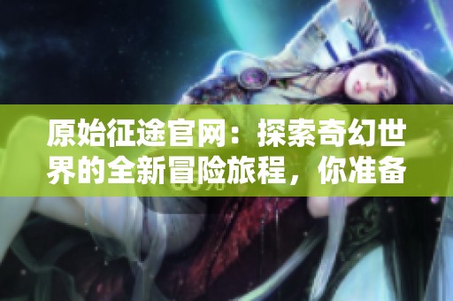 原始征途官网：探索奇幻世界的全新冒险旅程，你准备好踏上征途了吗
