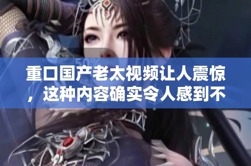 重口国产老太视频让人震惊，这种内容确实令人感到不适