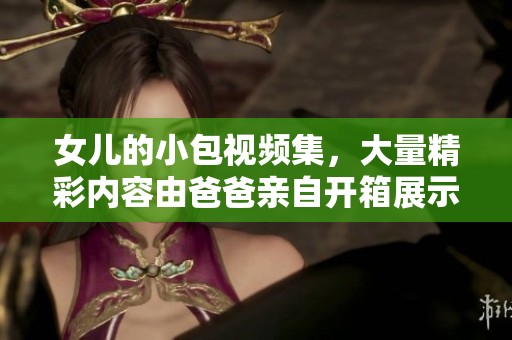 女儿的小包视频集，大量精彩内容由爸爸亲自开箱展示