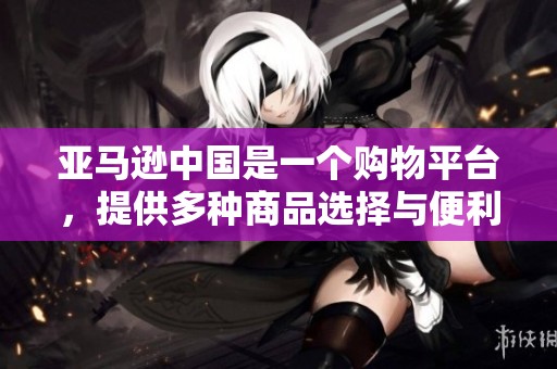 亚马逊中国是一个购物平台，提供多种商品选择与便利服务。