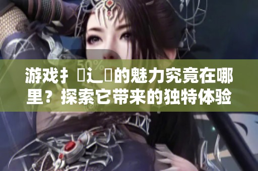 游戏扌喿辶畐的魅力究竟在哪里？探索它带来的独特体验！