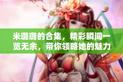 米璐璐的合集，精彩瞬间一览无余，带你领略她的魅力。