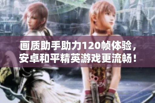 画质助手助力120帧体验，安卓和平精英游戏更流畅！