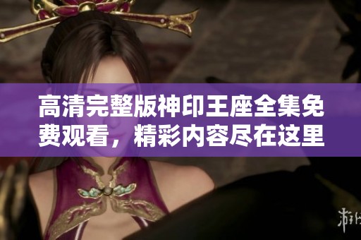 高清完整版神印王座全集免费观看，精彩内容尽在这里，快来体验吧！