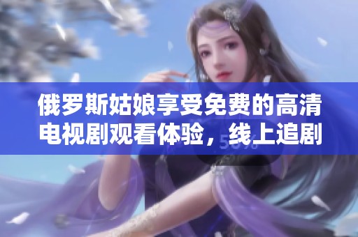 俄罗斯姑娘享受免费的高清电视剧观看体验，线上追剧乐趣无穷尽