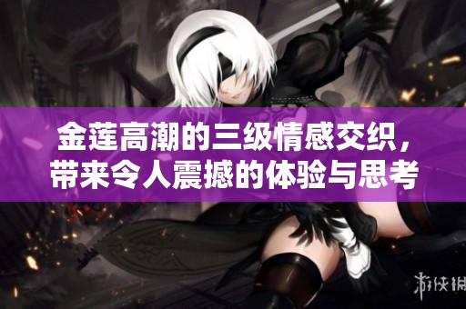 金莲高潮的三级情感交织，带来令人震撼的体验与思考