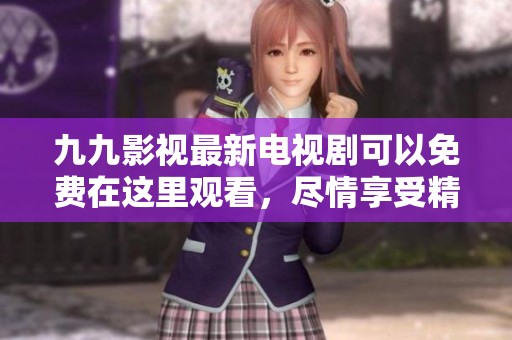 九九影视最新电视剧可以免费在这里观看，尽情享受精彩剧情与人物发展