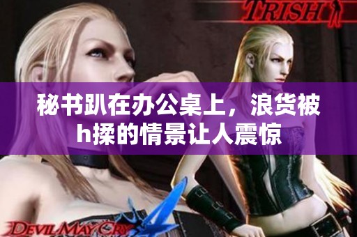 秘书趴在办公桌上，浪货被h揉的情景让人震惊