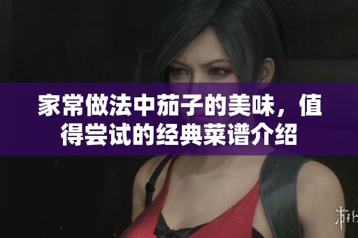 家常做法中茄子的美味，值得尝试的经典菜谱介绍