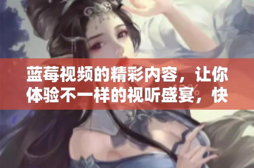蓝莓视频的精彩内容，让你体验不一样的视听盛宴，快来一起发现吧！