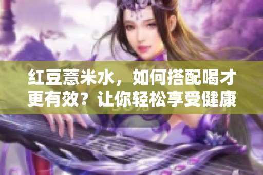 红豆薏米水，如何搭配喝才更有效？让你轻松享受健康饮品！