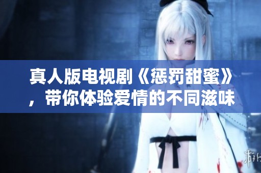 真人版电视剧《惩罚甜蜜》，带你体验爱情的不同滋味与深刻启示