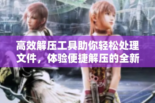 高效解压工具助你轻松处理文件，体验便捷解压的全新方式