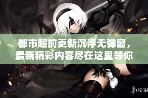 都市超前更新沉浮无弹窗，最新精彩内容尽在这里等你探索！