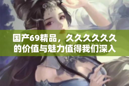 国产69精品，******的价值与魅力值得我们深入探讨