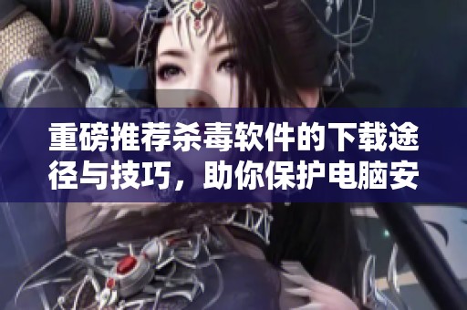 重磅推荐杀毒软件的下载途径与技巧，助你保护电脑安全
