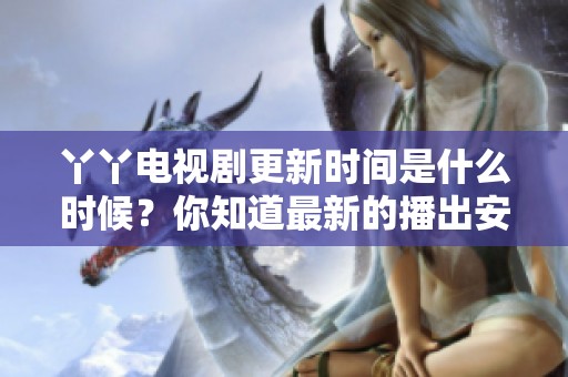 丫丫电视剧更新时间是什么时候？你知道最新的播出安排吗？