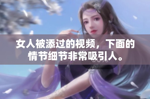 女人被添过的视频，下面的情节细节非常吸引人。