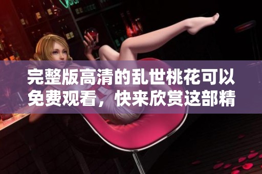 完整版高清的乱世桃花可以免费观看，快来欣赏这部精彩作品吧