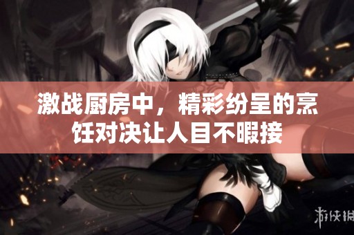 激战厨房中，精彩纷呈的烹饪对决让人目不暇接