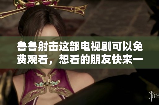鲁鲁射击这部电视剧可以免费观看，想看的朋友快来一起看看吧