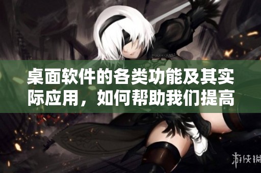桌面软件的各类功能及其实际应用，如何帮助我们提高工作效率
