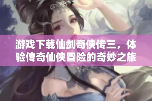 游戏下载仙剑奇侠传三，体验传奇仙侠冒险的奇妙之旅