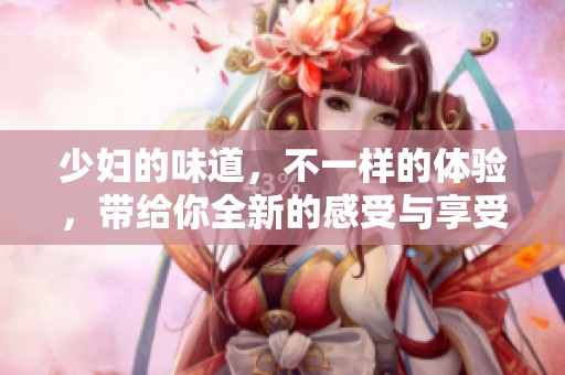 少妇的味道，不一样的体验，带给你全新的感受与享受。