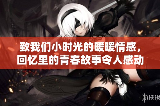 致我们小时光的暖暖情感，回忆里的青春故事令人感动不已