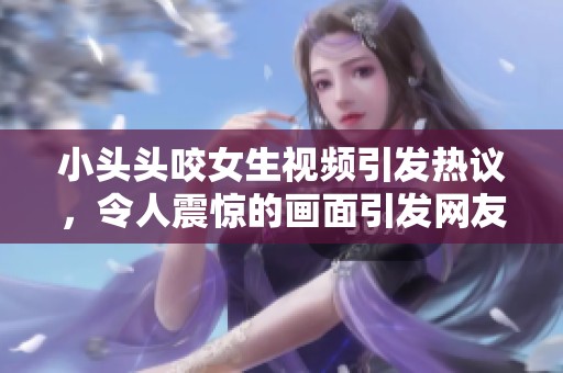 小头头咬女生视频引发热议，令人震惊的画面引发网友讨论