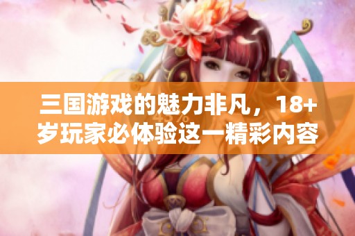 三国游戏的魅力非凡，18+岁玩家必体验这一精彩内容
