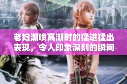 老妇潮喷高潮时的猛进猛出表现，令人印象深刻的瞬间展现