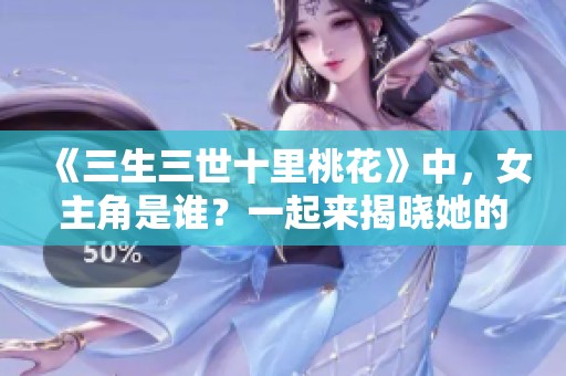 《三生三世十里桃花》中，女主角是谁？一起来揭晓她的真实身份吧！