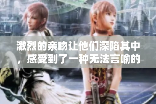 激烈的亲吻让他们深陷其中，感受到了一种无法言喻的激情与浪漫。