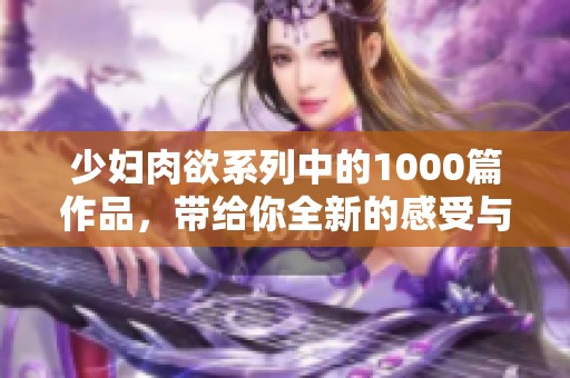 少妇肉欲系列中的1000篇作品，带给你全新的感受与体验