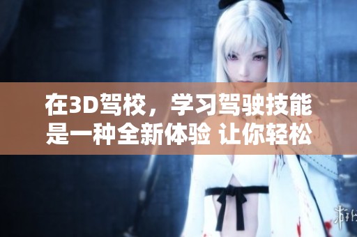 在3D驾校，学习驾驶技能是一种全新体验 让你轻松掌握驾驶技巧