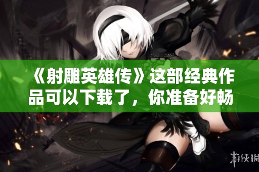 《射雕英雄传》这部经典作品可以下载了，你准备好畅游了吗