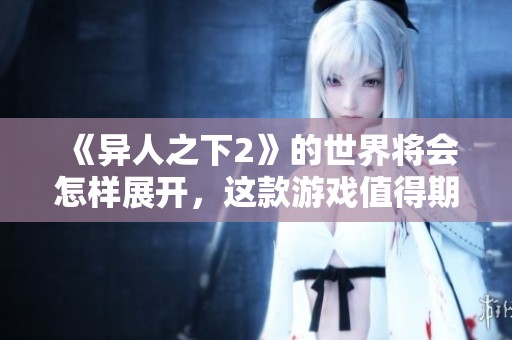 《异人之下2》的世界将会怎样展开，这款游戏值得期待吗
