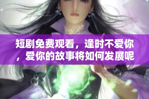 短剧免费观看，逢时不爱你，爱你的故事将如何发展呢