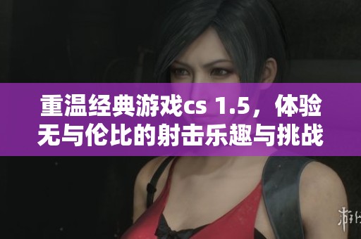 重温经典游戏cs 1.5，体验无与伦比的射击乐趣与挑战