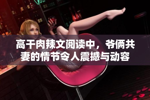 高干肉辣文阅读中，爷俩共妻的情节令人震撼与动容