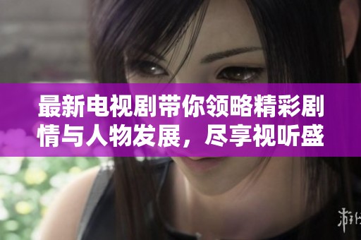 最新电视剧带你领略精彩剧情与人物发展，尽享视听盛宴和情感共鸣