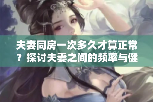 夫妻同房一次多久才算正常？探讨夫妻之间的频率与健康关系。