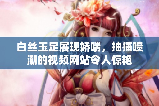 白丝玉足展现娇喘，抽搐喷潮的视频网站令人惊艳