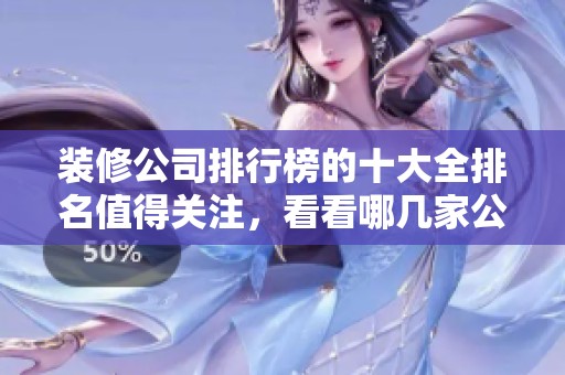 装修公司排行榜的十大全排名值得关注，看看哪几家公司脱颖而出吧