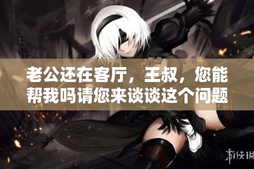 老公还在客厅，王叔，您能帮我吗请您来谈谈这个问题