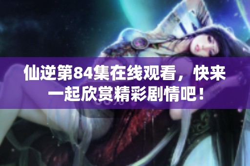 仙逆第84集在线观看，快来一起欣赏精彩剧情吧！