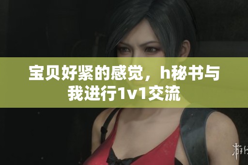 宝贝好紧的感觉，h秘书与我进行1v1交流